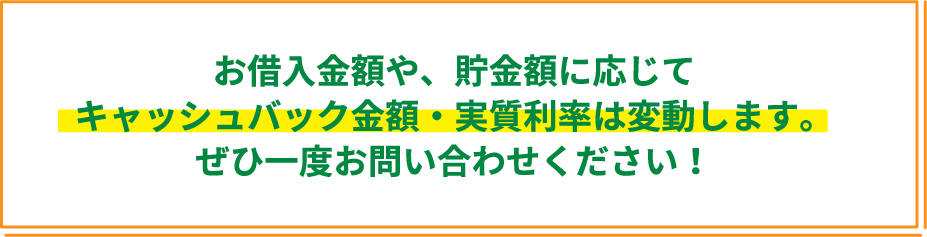 お借入金額や、貯金額に応じてキャッシュバック金額・実質利率は変動します。ぜひ一度お問い合わせください！
