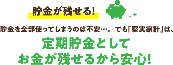 貯金が残せる！貯金を全部使ってしまうのは不安…。でも「堅実家計」は、定期貯金としてお金が残せるから安心！