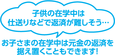 子供の在学中は仕送りなどで返済が難しそう…　お子さまの在学中は元金の返済を据え置くこともできます！