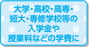 大学・高校・高専・短大・専修学校等の入学金や授業料などの学費に