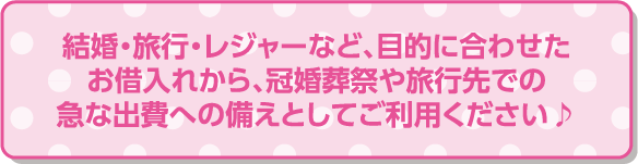 結婚・旅行・レジャーなど、目的に合わせたお借入れから、冠婚葬祭や旅行先での急な出費への備えとしてご利用ください♪