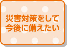 災害対策をして今後に備えたい